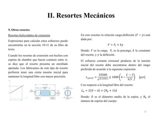 II. Resortes Mecánicos
17
9. Otros resortes
Resortes helicoidales de extensión
Expresiones para calcular estos esfuerzos puede
encontrarlas en la sección 10-11 de su libro de
texto.
Cuando los resortes de extensión son hechos con
espiras de alambre que hacen contacto entre sí,
se dice que el resorte presenta un enrollado
apretado. Los fabricantes de este tipo de resorte
prefieren tener una cierta tensión inicial para
mantener la longitud libre con mayor precisión.
En esto resortes la relación carga-deflexión (𝐹 − 𝑦) está
dada por:
𝐹 = 𝐹𝑖 + 𝑘𝑦
Donde: 𝐹 es la carga, 𝐹𝑖 es la precarga, 𝑘 la constante
del resorte, y 𝑦 la deflexión.
El esfuerzo cortante torsional producto de la tensión
inicial del resorte debe encontrarse dentro del rango
preferido de acuerdo a la siguiente expresión:
𝜏𝑖,𝑝𝑟𝑒𝑓 =
33500
𝑒 0.105𝐶
± 1000 4 −
𝐶 − 3
6.5
[𝑝𝑠𝑖]
Con respecto a la longitud libre del resorte:
𝐿0 = 2 𝐷 − 𝑑 + 𝑁𝑏 + 1 𝑑
Donde: 𝐷 es el diámetro medio de la espira, y 𝑁𝑏 el
número de espiras del cuerpo.
 