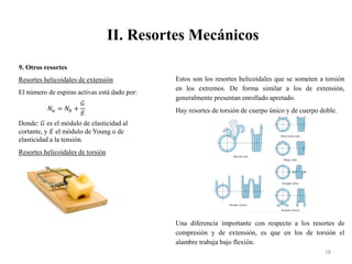 II. Resortes Mecánicos
18
9. Otros resortes
Resortes helicoidales de extensión
El número de espiras activas está dado por:
𝑁𝑎 = 𝑁𝑏 +
𝐺
𝐸
Donde: 𝐺 es el módulo de elasticidad al
cortante, y 𝐸 el módulo de Young o de
elasticidad a la tensión.
Resortes helicoidales de torsión
Estos son los resortes helicoidales que se someten a torsión
en los extremos. De forma similar a los de extensión,
generalmente presentan enrollado apretado.
Hay resortes de torsión de cuerpo único y de cuerpo doble.
Una diferencia importante con respecto a los resortes de
compresión y de extensión, es que en los de torsión el
alambre trabaja bajo flexión.
 