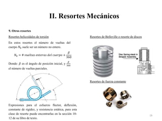 II. Resortes Mecánicos
19
9. Otros resortes
Resortes helicoidales de torsión
En estos resortes el número de vueltas del
cuerpo 𝑁𝑏 suele ser un número no entero.
𝑁𝑏 = # 𝑣𝑢𝑒𝑙𝑡𝑎𝑠 𝑒𝑛𝑡𝑒𝑟𝑎𝑠 𝑑𝑒𝑙 𝑐𝑢𝑒𝑟𝑝𝑜 +
𝛽
360
Donde: 𝛽 es el ángulo de posición inicial, y
𝛽
360
el número de vueltas parciales.
Expresiones para el esfuerzo flector, deflexión,
constante de rigidez, y resistencia estática, para esta
clase de resorte puede encontrarlas en la sección 10-
12 de su libro de texto.
Resortes de Belleville o resorte de discos
Resortes de fuerza constante
 