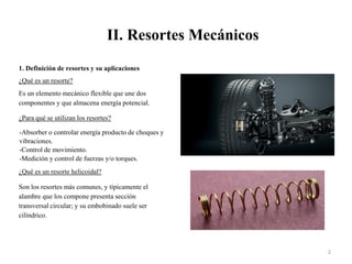 II. Resortes Mecánicos
2
1. Definición de resortes y su aplicaciones
¿Qué es un resorte?
Es un elemento mecánico flexible que une dos
componentes y que almacena energía potencial.
¿Para qué se utilizan los resortes?
-Absorber o controlar energía producto de choques y
vibraciones.
-Control de movimiento.
-Medición y control de fuerzas y/o torques.
¿Qué es un resorte helicoidal?
Son los resortes más comunes, y típicamente el
alambre que los compone presenta sección
transversal circular; y su embobinado suele ser
cilíndrico.
 