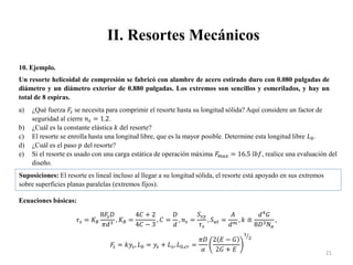II. Resortes Mecánicos
21
10. Ejemplo.
Un resorte helicoidal de compresión se fabricó con alambre de acero estirado duro con 0.080 pulgadas de
diámetro y un diámetro exterior de 0.880 pulgadas. Los extremos son sencillos y esmerilados, y hay un
total de 8 espiras.
a) ¿Qué fuerza 𝐹
𝑠 se necesita para comprimir el resorte hasta su longitud sólida? Aquí considere un factor de
seguridad al cierre 𝑛𝑠 = 1.2.
b) ¿Cuál es la constante elástica 𝑘 del resorte?
c) El resorte se enrolla hasta una longitud libre, que es la mayor posible. Determine esta longitud libre 𝐿0.
d) ¿Cuál es el paso 𝑝 del resorte?
e) Sí el resorte es usado con una carga estática de operación máxima 𝐹
𝑚𝑎𝑥 = 16.5 𝑙𝑏𝑓, realice una evaluación del
diseño.
Suposiciones: El resorte es lineal incluso al llegar a su longitud sólida, el resorte está apoyado en sus extremos
sobre superficies planas paralelas (extremos fijos).
Ecuaciones básicas:
𝜏𝑠 = 𝐾𝐵
8𝐹
𝑠𝐷
𝜋𝑑3
, 𝐾𝐵 =
4𝐶 + 2
4𝐶 − 3
, 𝐶 =
𝐷
𝑑
, 𝑛𝑠 =
𝑆𝑠𝑦
𝜏𝑠
, 𝑆𝑢𝑡 =
𝐴
𝑑𝑚
, 𝑘 ≅
𝑑4
𝐺
8𝐷3𝑁𝑎
,
𝐹
𝑠 = 𝑘𝑦𝑠, 𝐿0 = 𝑦𝑠 + 𝐿𝑠, 𝐿0,𝑐𝑟 =
𝜋𝐷
𝛼
2 𝐸 − 𝐺
2𝐺 + 𝐸
1
2
 