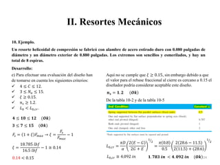 II. Resortes Mecánicos
24
10. Ejemplo.
Un resorte helicoidal de compresión se fabricó con alambre de acero estirado duro con 0.080 pulgadas de
diámetro y un diámetro exterior de 0.880 pulgadas. Los extremos son sencillos y esmerilados, y hay un
total de 8 espiras.
Desarrollo:
 4 ≤ 𝐶 ≤ 12.
 3 ≤ 𝑁𝑎 ≤ 15.
 𝜉 ≥ 0.15.
 𝑛𝑠 ≥ 1.2.
 𝐿0 < 𝐿0,𝑐𝑟.
𝟒 ≤ 𝟏𝟎 ≤ 𝟏𝟐 (𝑶𝒌
𝟑 ≤ 𝟕 ≤ 𝟏𝟓 (𝑶𝒌
𝐹
𝑠 = 1 + 𝜉 𝐹
𝑚𝑎𝑥 → 𝜉 =
𝐹
𝑠
𝐹
𝑚𝑎𝑥
− 1
𝜉 =
18.785 𝑙𝑏𝑓
16.5 𝑙𝑏𝑓
− 1 ≅ 0.14
0.14 < 0.15
e) Para efectuar una evaluación del diseño han
de tomarse en cuenta los siguientes criterios:
Aquí no se cumple que 𝜉 ≥ 0.15, sin embargo debido a que
el valor para el rebase fraccional al cierre es cercano a 0.15 el
diseñador podría considerar aceptable este diseño.
𝒏𝒔 = 𝟏. 𝟐 (𝑶𝒌
De la tabla 10-2 y de la tabla 10-5
𝐿0,𝑐𝑟 =
𝜋𝐷
𝛼
2 𝐸 − 𝐺
2𝐺 + 𝐸
1
2
=
𝜋 0.8
0.5
2 28.6 − 11.5
2 11.5 + (28.6
1
2
𝐿0,𝑐𝑟 ≅ 4.092 𝑖𝑛 𝟏. 𝟕𝟖𝟑 𝒊𝒏 < 𝟒. 𝟎𝟗𝟐 𝒊𝒏 (𝑶𝒌
 