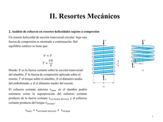 II. Resortes Mecánicos
3
2. Análisis de esfuerzo en resortes helicoidales sujetos a compresión
Un resorte helicoidal de sección transversal circular bajo una
fuerza de compresión es mostrado a continuación. Del
equilibrio estático se tiene que:
𝑉 = 𝐹
𝑇 =
𝐹𝐷
2
Donde: 𝑉 es la fuerza cortante sobre la sección transversal
del alambre, 𝐹 la fuerza de compresión aplicada sobre el
resorte, 𝑇 el torque sobre el alambre, 𝐷 el diámetro medio
del embobinado, y 𝑑 el diámetro medio del resorte.
El esfuerzo cortante máximo 𝜏𝑚𝑎𝑥 en el alambre podría
estimarse como la superposición del esfuerzo cortante
producto de la fuerza cortante 𝜏𝑐𝑜𝑟𝑡𝑎𝑛𝑡𝑒 𝑑𝑖𝑟𝑒𝑐𝑡𝑜 y el esfuerzo
cortante producto del torque 𝜏𝑡𝑜𝑟𝑞𝑢𝑒:
𝜏𝑚𝑎𝑥 = 𝜏𝑐𝑜𝑟𝑡𝑎𝑛𝑡𝑒 𝑑𝑖𝑟𝑒𝑐𝑡𝑜 + 𝜏𝑡𝑜𝑟𝑞𝑢𝑒
 
