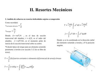 II. Resortes Mecánicos
4
2. Análisis de esfuerzo en resortes helicoidales sujetos a compresión
Como recordará:
𝜏𝑐𝑜𝑟𝑡𝑎𝑛𝑡𝑒 𝑑𝑖𝑟𝑒𝑐𝑡𝑜 =
𝐹
𝐴
𝜏𝑡𝑜𝑟𝑞𝑢𝑒 =
𝑇𝑟
𝐽
Donde: 𝐴 = 𝜋𝑑2
/4 , es el área de sección
transversal del alambre; 𝑟 = 𝑑/2, es el radio del
alambre; 𝐽 = 𝜋𝑑4
/32, es el momento polar de
inercia de la sección transversal sobre su centro.
*Calculo típico de torque para un elemento sometido
puramente a torsión (ver sección 3.12 de su libro de
texto):
𝑇 =
𝐴
𝐸𝑠𝑓𝑢𝑒𝑟𝑧𝑜 𝑐𝑜𝑟𝑡𝑎𝑛𝑡𝑒 𝑥 𝑒𝑙𝑒𝑚𝑒𝑛𝑡𝑜 𝑑𝑖𝑓𝑒𝑟𝑒𝑛𝑐𝑖𝑎𝑙 𝑑𝑒 𝑎𝑟𝑒𝑎 𝑥 𝑏𝑟𝑎𝑧𝑜
𝑇 =
𝐴
𝜏 𝑑𝐴 𝜌 =
𝐴
𝜌
𝑟
𝜏 𝑚𝑎𝑥𝑑𝐴 𝜌
𝑇 =
𝜏 𝑚𝑎𝑥
𝑟
𝐴
𝜌2
𝑑𝐴 =
𝜏 𝑚𝑎𝑥𝐽
𝑟
𝐽 =
𝐴
𝜌2
𝑑𝐴 =
𝐴
𝜌3
𝑑𝜌𝑑𝜃
Donde: 𝜌 es la coordenada en la dirección radial
del elemento sometido a torsión, y 𝜃 la posición
angular.
 