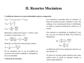 II. Resortes Mecánicos
5
2. Análisis de esfuerzo en resortes helicoidales sujetos a compresión
𝜏𝑚𝑎𝑥 = 𝜏𝑐𝑜𝑟𝑡𝑎𝑛𝑡𝑒 𝑑𝑖𝑟𝑒𝑐𝑡𝑜 + 𝜏𝑡𝑜𝑟𝑞𝑢𝑒
𝜏𝑚𝑎𝑥 =
𝐹
𝐴
+
𝑇𝑟
𝐽
𝜏𝑚𝑎𝑥 =
4𝐹
𝜋𝑑2
+
8𝐹𝐷
𝜋𝑑3
Definiendo el índice del resorte 𝐶 = 𝐷/𝑑 (𝐶 suele
ser mayor a 4 pero menor a 12):
𝜏𝑚𝑎𝑥 =
8𝐹𝐷
𝜋𝑑3
1
2𝐶
+ 1 = 𝐾𝑠
8𝐹𝐷
𝜋𝑑3
Donde 𝐾𝑠 es el factor de corrección por esfuerzo
𝐾𝑠 =
1
2𝐶
+ 1 =
2𝐶 + 1
2𝐶
Ha de comentarse que el uso de alambres de
secciones transversales cuadradas o rectangulares,
no es recomendado.
3. Efecto de la curvatura
Las expresiones mostradas hasta el momento se
basan en la premisa de que el alambre es recto. Sin
embargo, al ser curvado para formar el embobinado
se tendrá un aumento localizado de esfuerzo en el
resorte.
Este aumento es considerado al remplazar 𝐾𝑠 por
𝐾𝑊 o 𝐾𝐵, 𝐾𝑊 es el factor de Wahl, y 𝐾𝐵 el factor de
Bergsträsser.
𝐾𝑊 =
4𝐶 − 1
4𝐶 − 4
+
0.615
𝐶
𝐾𝐵 =
4𝐶 + 2
4𝐶 − 3
La diferencia entre las dos expresiones anteriores es
del orden de 1%.
El efecto de curvatura puede ignorarse para carga
estática, pero no puede ser ignorado cuando se
tienen cargas dinámicas.
 