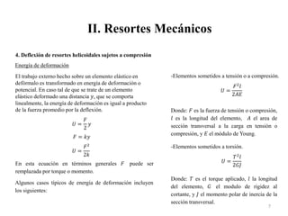 II. Resortes Mecánicos
7
4. Deflexión de resortes helicoidales sujetos a compresión
Energía de deformación
El trabajo externo hecho sobre un elemento elástico en
defórmalo es transformado en energía de deformación o
potencial. En caso tal de que se trate de un elemento
elástico deformado una distancia 𝑦, que se comporta
linealmente, la energía de deformación es igual a producto
de la fuerza promedio por la deflexión.
𝑈 =
𝐹
2
𝑦
𝐹 = 𝑘𝑦
𝑈 =
𝐹2
2𝑘
En esta ecuación en términos generales 𝐹 puede ser
remplazada por torque o momento.
Algunos casos típicos de energía de deformación incluyen
los siguientes:
-Elementos sometidos a tensión o a compresión.
𝑈 =
𝐹2
𝑙
2𝐴𝐸
Donde: 𝐹 es la fuerza de tensión o compresión,
𝑙 es la longitud del elemento, 𝐴 el area de
sección transversal a la carga en tensión o
compresión, y 𝐸 el módulo de Young.
-Elementos sometidos a torsión.
𝑈 =
𝑇2
𝑙
2𝐺𝐽
Donde: 𝑇 es el torque aplicado, 𝑙 la longitud
del elemento, 𝐺 el modulo de rigidez al
cortante, y 𝐽 el momento polar de inercia de la
sección transversal.
 