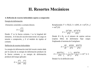 II. Resortes Mecánicos
8
4. Deflexión de resortes helicoidales sujetos a compresión
Energía de deformación
-Elementos sometidos a cortante directo.
𝑈 =
𝐹2
𝑙
2𝐴𝐺
Donde: 𝐹 es la fuerza cortante, 𝑙 es la longitud del
elemento, 𝐴 el área de sección transversal a la carga en
tensión o compresión, y 𝐺 el módulo de rigidez al
cortante.
Deflexión de resortes helicoidales
La energía de deformación total del resorte estaría dada
por la suma de su energía de deformación producto de
la fuerza cortante, y su energía de deformación
producto del torque aplicado:
𝑈 =
𝐹2
𝑙
2𝐴𝐺
+
𝑇2
𝑙
2𝐺𝐽
Remplazando: 𝑇 = 𝐹𝐷/2, 𝑙 = 𝜋𝐷𝑁, 𝐴 = 𝜋𝑑2
/4 , 𝐽
= 𝜋𝑑4
/32
𝑈 =
2𝐹2
𝐷𝑁
𝑑2𝐺
+
4𝐹2
𝐷3
𝑁
𝑑4𝐺
Donde 𝑁 = 𝑁𝑎 es el número de espiras activas
(espiras libres de deformarse bajo carga).
Empleando el teorema de Castigliano:
𝛿 =
𝜕𝑈
𝜕𝐹
=
4𝐹𝐷𝑁
𝑑2𝐺
+
8𝐹𝐷3
𝑁
𝑑4𝐺
𝛿 =
8𝐹𝐷3
𝑁
𝑑4𝐺
1 +
1
2𝐶2
≅
8𝐹𝐷3
𝑁
𝑑4𝐺
↔ 2𝐶2
≫ 1
Donde 𝛿 es la deflexión total.
 