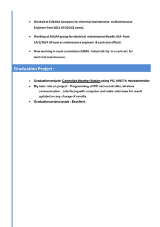  Worked at ELNADA Company for electrical maintenance as Maintenance
Engineer from 2011 till 2013(2 years).
 Working at SHUAA group for electrical maintenance Riyadh ,KSA from
14/1/2014 till now as maintenance engineer & contracts official.
 Now working in royal commission JUBAIL industrial city in a contract for
electrical maintenance .
 Graduation project: Controlled Weather Station using PIC 16f877A microcontroller.
 My main role on project: Programming of PIC microcontroller, wireless
communication , interfacing with computer and make data base for result
updated on any change of results.
 Graduation project grade : Excellent .
Graduation Project :
 