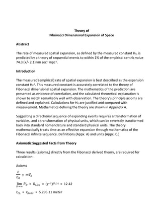 Theory of
Fibonacci Dimensional Expansion of Space
Abstract
The rate of measured spatial expansion, as defined by the measured constant H0, is
predicted by a theory of sequential events to within 1% of the empirical centric value
74.3 (+/- 2.1) km sec-1 mpc-1.
Introduction
The measured (empirical) rate of spatial expansion is best described as the expansion
constant H0 1. This measured constant is accurately correlated to the theory of
Fibonacci dimensional spatial expansion. The mathematics of the prediction are
presented as evidence of correlation, and the calculated theoretical explanation is
shown to match remarkably well with observation. The theory’s principle axioms are
defined and explained. Calculations for H0 are justified and compared with
measurement. Mathematics defining the theory are shown in Appendix A.
Suggesting a directional sequence of expanding events requires a transformation of
variables, and a transformation of physical units, which can be reversely transformed
back into standard nomenclature and standard physical units. The theory
mathematically treats time as an effective expansion through mathematics of the
Fibonacci infinite sequence. Definitions (Appx. A) and units (Appx. C.)
Axiomatic Suggested Facts from Theory
Three results (axioms,) directly from the Fibonacci derived theory, are required for
calculation:
Axioms
𝐸
𝐸 𝐵
= 𝑚𝑉𝐵
lim
𝐷→∞
𝑅 𝐷 = 𝑅 𝐿𝑂𝐺 = (𝛾 -1)(1/𝛾) = 12.42
𝑟𝐶𝐿 = 𝑟𝐵𝑜ℎ𝑟 = 5.29E-11 meter
 
