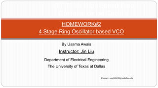 HOMEWORK#2
4 Stage Ring Oscillator based VCO
EECT7v88 High Speed Data
Communication Circuits
By Usama Awais
Instructor: Jin Liu
Department of Electrical Engineering
The University of Texas at Dallas
Contact: uxa140430@utdallas.edu
 
