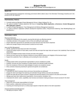 Brijesh Pavith
Mobile: +91-9810102219 E-mail: pavithbrijesh@gmail.com
OBJECTIVE
To utilize project/product management, technology and domain skills to deliver value in the Information Technology industries and in the
process enrich own repertoire
PROFESSIONAL PROFILE
 Currently working as Manager (Project Management Group) in Magic Software Pvt. Ltd.
 15+ years of overall IT industry experience with focus on e-Learning, Mobile Application, e-Commerce, Content Management,
Web application software.
 4+ years of Project Management, Team Management and Delivery Management experience
 11+ years of hands-on application software development experience (SDLC, Requirements Gathering, Data Modelling/Design and
Development.)
PROFICIENCY FORTE
Planning & Estimation
 Develop the overall plan for the projects, ensuring that all tracks are effectively planned
 Undertake estimation of the projects in terms of time and staffing the right people
 Present alternative approaches for estimates and scope decisions that meet client’s objectives
 Define and manage change control process to produce win-win results
Issue and Risk Management
 Identify, quantify and track issues and risks in the projects
 Create and analyse reports on track status, issues and risks and report the major risks and issues to the Leadership Team and other
stakeholders
 Assess and mitigate business impact of issues and risks to the projects
 Devise and drive issue and risk resolution solutions to ensure effective delivery and mitigation of the business impact
 Support the Leadership Team in effectively communicating the risks to the client
Quality
 Analyse project metrics and guide team appropriately to ensure compliance to quality
 Establish, promote and drive compliance of project specific and standard quality processes
 Drive the compliance of SLAs and make strategies to resolve non-compliance causes
 Drive corrective measures proactively for general and specific non-compliances
Client Management
 Understand the client’s business drivers and ensure that priorities are addressed
 Engage the client at all stages from planning and estimation through delivery and seek early feedback
 Explain the trade-offs and impact involved in designing the technical aspects of the solution to the client and the team
 Manage peer-level client relationships (expectations, communications, escalation, etc.)
 Understand the clients’ culture, capabilities, team structure and decision-making processes to ensure success for the client
Team management
 Define and communicate responsibilities for the team
 Build a positive, collaborative working environment
 Coaching and mentoring the team on critical project aspects to help them deliver to the client expectation
Commercials/Financials Management
 Managing the projects’ margin
 