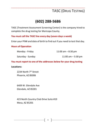8
TASC (DRUG TESTING)
(602) 288-5686
TASC (Treatment Assessment Screening Center) is the company hired to
complete the drug testing for Maricopa County.
You must call the TASC line every day (seven days a week)
Enter your PIN# and date of birth to find out if you need to test that day.
Hours of Operation
Monday - Friday 11:00 am – 8:30 pm
Saturday - Sunday 11:00 am – 5:30 pm
You must report to one of the addresses below for your drug testing
Locations:
2234 North 7th Street
Phoenix, AZ 85006
6409 W. Glendale Ave
Glendale, AZ 85301
423 North Country Club Drive Suite #19
Mesa, AZ 85201
 