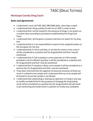 9
TASC (DRUG TESTING)
Maricopa County Drug Court
Rules and Agreements
• I understand I must call TASC (602-288-5686) daily, seven days a week.
• I understand that I bring a photo ID with me to TASC in order to test.
• I understand that I will be tested for the presence of drugs in my system on
a random basis according to procedures established by the Drug Court
Team.
• I understand that I will be given a location and hours to report for my drug
test.
• I understand that it is my responsibility to report to the assigned location at
the time given for the test.
• I understand that if I fail to call daily, or am late for a test or miss a test it
will be considered as a positive test for drugs/alcohol and that I may be
sanctioned.
• I understand that if I fail to produce a urine specimen or if the sample
provided is not of sufficient quantity, it will be considered as a positive test
for drugs/alcohol and that I may be sanctioned.
• I understand that if I produce a dilute urine sample it will be considered as a
positive test for drugs/alcohol and that I may be sanctioned.
• I have been informed that the ingestion of excessive amounts of fluids can
result in a diluted urine sample and I understand that my urine sample will
be tested to ensure the sample is not diluted.
• I understand that substituting or altering my specimen or trying in any way
to modify my body fluids for the purposes of changing the drug testing
result will be considered as a positive test for drugs/alcohol and will result
in jail sanctioning and could result in a petition to revoke your probation
 