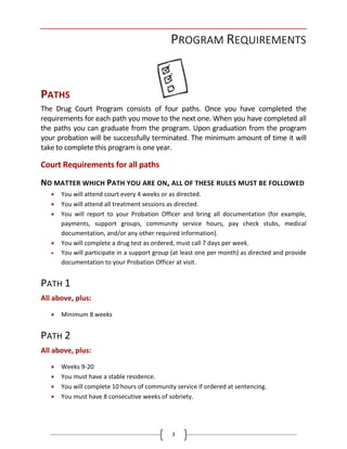 3
PROGRAM REQUIREMENTS
PATHS
The Drug Court Program consists of four paths. Once you have completed the
requirements for each path you move to the next one. When you have completed all
the paths you can graduate from the program. Upon graduation from the program
your probation will be successfully terminated. The minimum amount of time it will
take to complete this program is one year.
Court Requirements for all paths
NO MATTER WHICH PATH YOU ARE ON, ALL OF THESE RULES MUST BE FOLLOWED
• You will attend court every 4 weeks or as directed.
• You will attend all treatment sessions as directed.
• You will report to your Probation Officer and bring all documentation (for example,
payments, support groups, community service hours, pay check stubs, medical
documentation, and/or any other required information).
• You will complete a drug test as ordered, must call 7 days per week.
• You will participate in a support group (at least one per month) as directed and provide
documentation to your Probation Officer at visit.
PATH 1
All above, plus:
• Minimum 8 weeks
PATH 2
All above, plus:
• Weeks 9-20
• You must have a stable residence.
• You will complete 10 hours of community service if ordered at sentencing.
• You must have 8 consecutive weeks of sobriety.
 