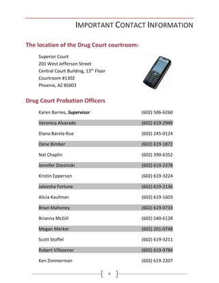 6
IMPORTANT CONTACT INFORMATION
The location of the Drug Court courtroom:
Superior Court
201 West Jefferson Street
Central Court Building, 13th
Floor
Courtroom #1302
Phoenix, AZ 85003
Drug Court Probation Officers
Karen Barnes, Supervisor (602) 506-6260
Veronica Alvarado (602) 619-2949
Diana Barela-Rue (602) 245-0124
Dene Bimber (602) 619-1872
Nat Chaplin (602) 390-6352
Jennifer Dzezinski (602) 619-2378
Kristin Epperson (602) 619-3224
Jaleesha Fortune (602) 619-2136
Alicia Kaufman (602) 619-1603
Brian Mahoney (602) 619-0733
Brianna McGill (602) 540-6128
Megan Merker (602) 201-0748
Scott Stoffel (602) 619-3211
Robert Villasenor (602) 619-9784
Ken Zimmerman (602) 619-2207
 