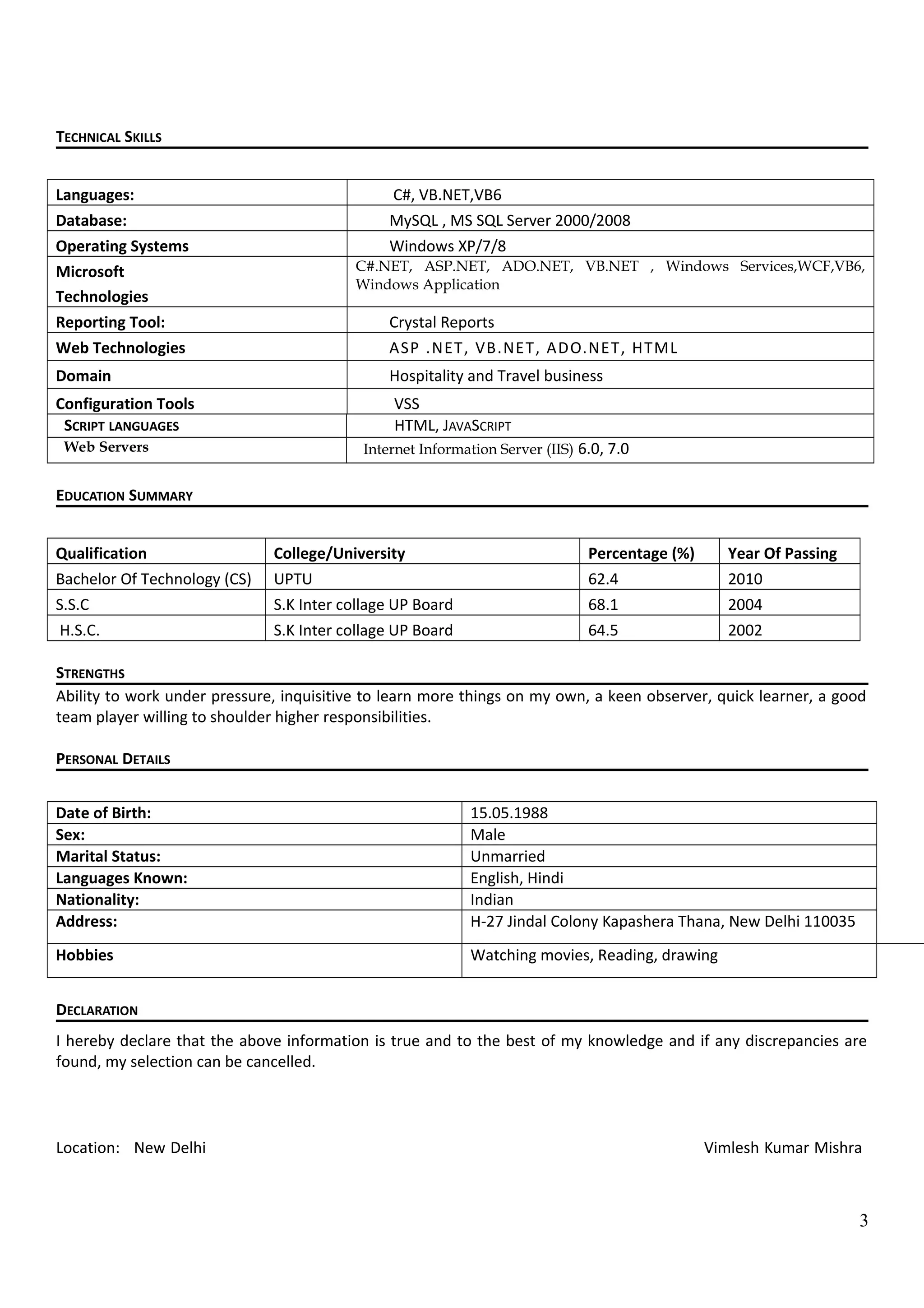 TECHNICAL SKILLS
Languages: C#, VB.NET,VB6
Database: MySQL , MS SQL Server 2000/2008
Operating Systems Windows XP/7/8
Microsoft
Technologies
C#.NET, ASP.NET, ADO.NET, VB.NET , Windows Services,WCF,VB6,
Windows Application
Reporting Tool: Crystal Reports
Web Technologies ASP .NET, VB.NET, ADO.NET, HTML
Domain Hospitality and Travel business
Configuration Tools VSS
SCRIPT LANGUAGES HTML, JAVASCRIPT
Web Servers Internet Information Server (IIS) 6.0, 7.0
EDUCATION SUMMARY
Qualification College/University Percentage (%) Year Of Passing
Bachelor Of Technology (CS) UPTU 62.4 2010
S.S.C S.K Inter collage UP Board 68.1 2004
H.S.C. S.K Inter collage UP Board 64.5 2002
STRENGTHS
Ability to work under pressure, inquisitive to learn more things on my own, a keen observer, quick learner, a good
team player willing to shoulder higher responsibilities.
PERSONAL DETAILS
Date of Birth: 15.05.1988
Sex: Male
Marital Status: Unmarried
Languages Known: English, Hindi
Nationality: Indian
Address: H-27 Jindal Colony Kapashera Thana, New Delhi 110035
Hobbies Watching movies, Reading, drawing
DECLARATION
I hereby declare that the above information is true and to the best of my knowledge and if any discrepancies are
found, my selection can be cancelled.
Location: New Delhi Vimlesh Kumar Mishra
3
 