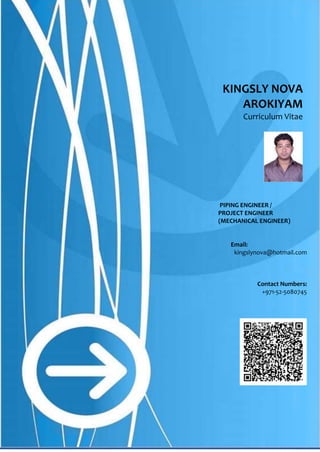 1 | P a g e
KINGSLY NOVA
AROKIYAM
Curriculum Vitae
PIPING ENGINEER /
PROJECT ENGINEER
(MECHANICAL ENGINEER)
Email:
kingslynova@hotmail.com
Contact Numbers:
+971-52-5080745
Please scan to capture contact details
 