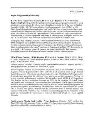 BIDHAN R. DEY
Major Assignments (Continued)
Kaneka Texas Corporation, Pasadena, TX. Lead E & I Engineer in the Maintenance
Engineering Dept: Responsible for leading maintenance engineering department in all on going
plant improvement projects. Developed and evaluated power studies for all the units in the plant.
Upgraded 138KV – 12.47KV main substation transformers capacity from 12 MVA to 22.4
MVA. Installed capacitor banks and reactor bank on 12.47KV line to improve power factor and
reduce harmonics. Designed and executed capital projects for Polymer modifiers manufacturing
plant. Developed cost estimate for capital approval. Co-coordinated and supported construction
and installation of electrical equipment, instruments & control systems in the plant. Installed new
12.47KV SWGR in the main substation and provided 12MVA power to the new plant.
Developed Safety Integrity Level (SIL) for the plant and introduced new safety instrumented
TMR in the plant. Developed DCS (Hitachi) I/O configuration for major projects. Responsible
for field instruments, engineering design for relay panels, gas detection systems and termination
detail for different units in the plant, Vendor supplied equipments and their FAT. Responsible for
selecting E / I & C systems vendors & prepared and issued requisition for their purchase.
Developed engineering detail design & initiated purchase order for palletizer system.
M.W. Kellogg Company / KBR, Houston, TX, Electrical Engineer: PEMEX EPC-1, AKAL
C2 and Compressor & Process Platforms projects in Mexico and SABLE Offshore Energy
project in Nova Scotia, Canada.
Onshore Projects: Halobutyl Expansion Project for ExxonMobil Chemical Company, Baytown, /
Phillips Petroleum Co, Pasadena and Sonartech in Algeria.
Reviewed project standard and specifications for projects. Worked on overall MV/LV one line
diagrams, one line diagrams for LV MCCs and UPS & DC electrical panels design. Created
electrical equipment lists and area classification plan drawings. Specified gas turbine generators
& diesel engine generators for platforms power generation and their protection. Worked on
system grounding and equipment grounding. Worked and reviewed SWGR & MCC detail one
line drawing and their termination drawings and LER for the platforms. Reviewed vendor
packages on main generators & emergency generators control panel, SWGR, power transformers
and MCC and performed bid evaluation for projects. Selected vendors and issued requisition for
purchase of equipment. Issued drawings for construction. Interfaced with the clients and visited
site to resolved site queries. Worked with the construction team to monitor progress and
interfaced with clients. Performed field evaluation of electrical equipment and instruments in the
plant and recommended for replacement or refurbish. Performed QA/QC on vendor supplied
packages.
Saudi Aramco, Abqaiq, Saudi Arabia. Project Engineer. (Aramco - PMT) on Berri Gas
Plant TDC-3000 DCS upgrading Project in Jubail, AXL Segregation project in Abqaiq plant and
East/West pipeline (PRS upgrading) project in Yanbu.
 