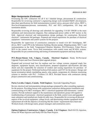 BIDHAN R. DEY
Major Assignments (Continued)
Overseeing the EPC contractors for all E & I detailed design, procurement & construction.
Responsible for reviewing contractor’s engineering design work included P&ID’s development,
data sheet specifications for field instrumentation (control valves, pressure relief valves, MOV’s,
flow/level/temperature/pressure instruments), PLC and DCS configuration, I/O loop and
termination details.
Responsible reviewing all drawings and submittals for upgrading 13.8 KV SWGR in the main
substation and interconnection diagrams. Run underground power cables to MV motors in the
field. Approved electrical and instrumentation design packages for construction. Reviewed
electrical / instruments bid packages. Prepared and issued requisitions for purchase of electrical
equipment / instruments and control systems for the projects.
Responsible for supervision of construction contractor to install 4.16 KV Switchgears, MV
drives, MCC’s and UPS in the Substation building; Booster pumps, Shipping pumps, MCC’s and
instrumentation in the field; Temperature/Vibration Monitors, PLC(Triconex), Fisher Provox
DCS in the control room. Tie-in field terminations with control room and SCADA systems.
Responsible for pre-commissioning and testing of instruments/equipment and loop checked.
PCL-Braun-Simons Ltd., Calgary, Canada. Electrical Engineer. Husky Bi-Provincial
Upgrade Project and Esso Chemical plant upgrade project.
Prepared and reviewed load lists for medium and low voltage systems, prepared single line
diagrams, equipment layouts, area classifications, prepared equipment specifications and data
sheets and also responsible for selection of vendors and issuing requisitions for purchase of
equipment for the project. Performed technical bid analysis and FAT for the project. Design and
layout termination details marshalling panels, relay panels, temperature & vibration monitoring
systems to interface with PLC / Foxboro I/A DCS. Provided liaison with contractors during
project construction and commissioning.
Partec Lavalin, Calgary, Canada. Field Engineer. Syncrude Upgrading Project.
Review electrical and instrumentation design packages prepared by other consulting engineers
for the projects. Providing liaison with construction contractors during project installation and
commissioning of 4.16KV switchgear, MCC’s electrical equipment and instruments / control
systems. Provide technical support to the maintenance and operations group with regards to
troubleshooting of instruments / electrical equipment in the field, control room and upgraded
main substation and installed new feeder & cable trays. Responsible for reviewing all physical
aspects of the involved equipment, voltage levels, and determining whether equipment needs
replacement-all with the objective of ensuring that the clients’ requirements have been met.
Worked closely with design teams, project managers and construction crews.
Optima Engineers Constructors, Calgary, Canada. E & I Engineer. Shell Oil CO2 Injection,
Home Oil Water Injection and Husky Oil Gas Plant Projects.
 