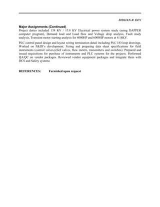 BIDHAN R. DEY
Major Assignments (Continued)
Project duties included 138 KV / 13.8 KV Electrical power system study (using DAPPER
computer program), Demand load and Load flow and Voltage drop analysis, Fault study
analysis, Transient motor starting analysis for 4000HP and 6000HP motors at 4.16KV.
PLC control panel design and layout wiring termination detail including PLC I/O loop drawings.
Worked on P&ID’s development. Sizing and preparing data sheet specifications for field
instruments (control valves,relief valves, flow meters, transmitters and switches). Prepared and
issued requisitions for purchase of instruments and PLC systems for the projects. Performed
QA/QC on vendor packages. Reviewed vendor equipment packages and integrate them with
DCS and Safety systems
REFERENCES: Furnished upon request
 