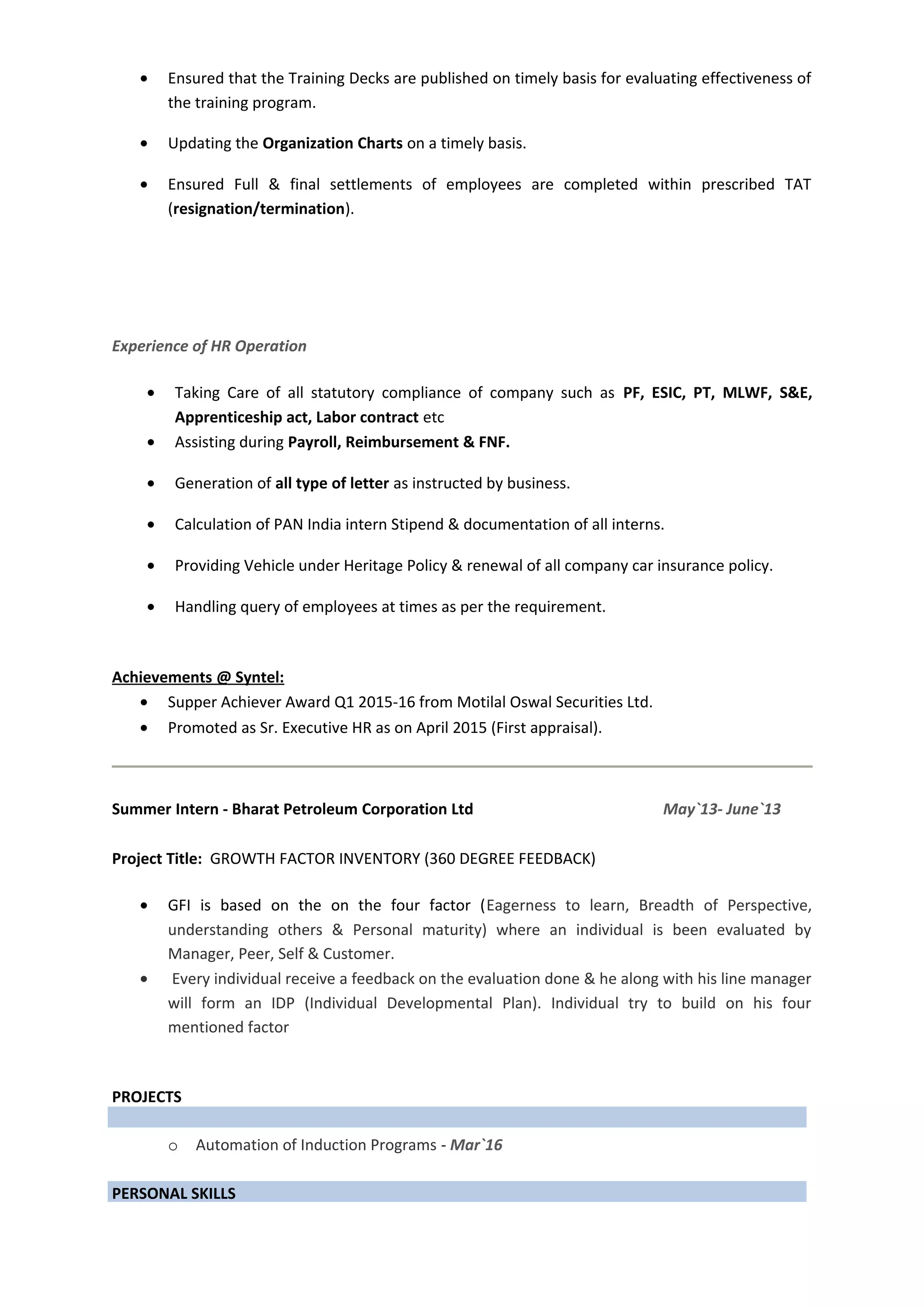 • Ensured that the Training Decks are published on timely basis for evaluating effectiveness of
the training program.
• Updating the Organization Charts on a timely basis.
• Ensured Full & final settlements of employees are completed within prescribed TAT
(resignation/termination).
Experience of HR Operation
• Taking Care of all statutory compliance of company such as PF, ESIC, PT, MLWF, S&E,
Apprenticeship act, Labor contract etc
• Assisting during Payroll, Reimbursement & FNF.
• Generation of all type of letter as instructed by business.
• Calculation of PAN India intern Stipend & documentation of all interns.
• Providing Vehicle under Heritage Policy & renewal of all company car insurance policy.
• Handling query of employees at times as per the requirement.
Achievements @ Syntel:
• Supper Achiever Award Q1 2015-16 from Motilal Oswal Securities Ltd.
• Promoted as Sr. Executive HR as on April 2015 (First appraisal).
Summer Intern - Bharat Petroleum Corporation Ltd May`13- June`13
Project Title: GROWTH FACTOR INVENTORY (360 DEGREE FEEDBACK)
• GFI is based on the on the four factor (Eagerness to learn, Breadth of Perspective,
understanding others & Personal maturity) where an individual is been evaluated by
Manager, Peer, Self & Customer.
• Every individual receive a feedback on the evaluation done & he along with his line manager
will form an IDP (Individual Developmental Plan). Individual try to build on his four
mentioned factor
PROJECTS
o Automation of Induction Programs - Mar`16
PERSONAL SKILLS
 