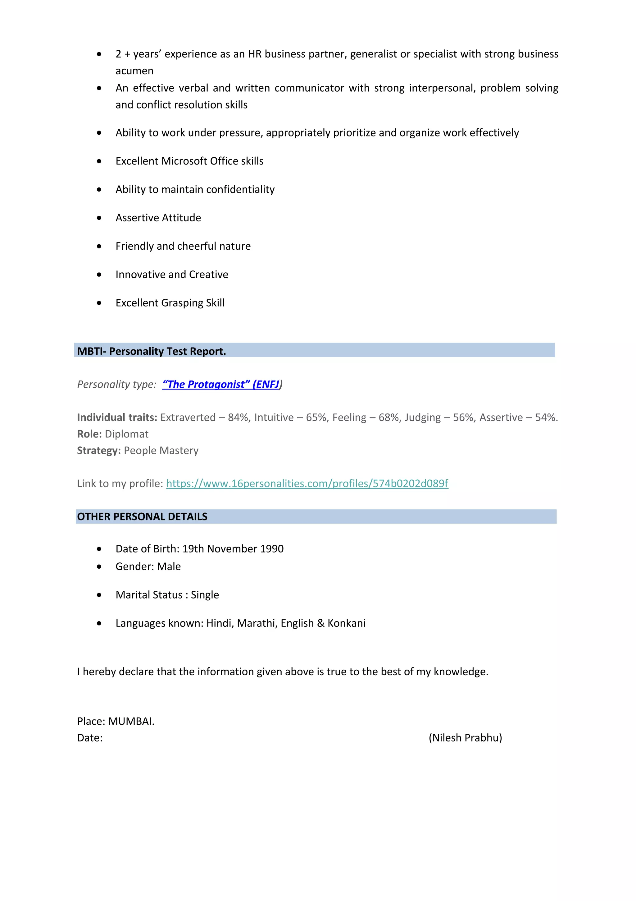 • 2 + years’ experience as an HR business partner, generalist or specialist with strong business
acumen
• An effective verbal and written communicator with strong interpersonal, problem solving
and conflict resolution skills
• Ability to work under pressure, appropriately prioritize and organize work effectively
• Excellent Microsoft Office skills
• Ability to maintain confidentiality
• Assertive Attitude
• Friendly and cheerful nature
• Innovative and Creative
• Excellent Grasping Skill
MBTI- Personality Test Report.
Personality type: “The Protagonist” (ENFJ)
Individual traits: Extraverted – 84%, Intuitive – 65%, Feeling – 68%, Judging – 56%, Assertive – 54%.
Role: Diplomat
Strategy: People Mastery
Link to my profile: https://www.16personalities.com/profiles/574b0202d089f
OTHER PERSONAL DETAILS
• Date of Birth: 19th November 1990
• Gender: Male
• Marital Status : Single
• Languages known: Hindi, Marathi, English & Konkani
I hereby declare that the information given above is true to the best of my knowledge.
Place: MUMBAI.
Date: (Nilesh Prabhu)
 