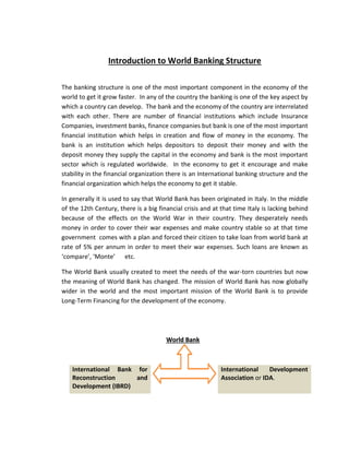 Introduction to World Banking Structure
The banking structure is one of the most important component in the economy of the
world to get it grow faster. In any of the country the banking is one of the key aspect by
which a country can develop. The bank and the economy of the country are interrelated
with each other. There are number of financial institutions which include Insurance
Companies, investment banks, finance companies but bank is one of the most important
financial institution which helps in creation and flow of money in the economy. The
bank is an institution which helps depositors to deposit their money and with the
deposit money they supply the capital in the economy and bank is the most important
sector which is regulated worldwide. In the economy to get it encourage and make
stability in the financial organization there is an International banking structure and the
financial organization which helps the economy to get it stable.
In generally it is used to say that World Bank has been originated in Italy. In the middle
of the 12th Century, there is a big financial crisis and at that time Italy is lacking behind
because of the effects on the World War in their country. They desperately needs
money in order to cover their war expenses and make country stable so at that time
government comes with a plan and forced their citizen to take loan from world bank at
rate of 5% per annum in order to meet their war expenses. Such loans are known as
‘compare’, ‘Monte’ etc.
The World Bank usually created to meet the needs of the war-torn countries but now
the meaning of World Bank has changed. The mission of World Bank has now globally
wider in the world and the most important mission of the World Bank is to provide
Long-Term Financing for the development of the economy.
WWoorrlldd BBaannkk
International Bank for
Reconstruction and
Development (IBRD)
International Development
Association or IDA.
 