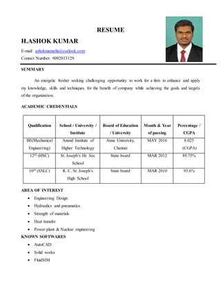 RESUME
H.ASHOK KUMAR
E-mail: ashokmamalla@outlook.com
Contact Number: 9092033129
SUMMARY
An energetic fresher seeking challenging opportunity to work for a firm to enhance and apply
my knowledge, skills and techniques for the benefit of company while achieving the goals and targets
of the organization.
ACADEMIC CREDENTIALS
Qualification School / University /
Institute
Board of Education
/ University
Month & Year
of passing
Percentage /
CGPA
BE(Mechanical
Engineering)
Anand Institute of
Higher Technology
Anna University,
Chennai
MAY 2016 8.025
(CGPA)
12th (HSC) St. Joseph’s Hr. Sec
School
State board MAR 2012 89.75%
10th (SSLC) R. C. St. Joseph’s
High School
State board MAR 2010 93.6%
AREA OF INTEREST
 Engineering Design
 Hydraulics and pneumatics
 Strength of materials
 Heat transfer
 Power plant & Nuclear engineering
KNOWN SOFTWARES
 AutoCAD
 Solid works
 FluidSIM
 