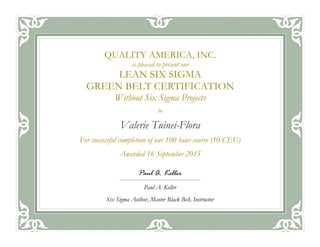 to
Valerie Tuinei-Flora
For successful completion of our 100 hour course (10 CEU)
Awarded 16 September 2015
QUALITY AMERICA, INC.
is pleased to present our
LEAN SIX SIGMA
GREEN BELT CERTIFICATION
Without Six Sigma Projects
Paul A. Keller
Paul A. Keller
Six Sigma Author, Master Black Belt, Instructor
 