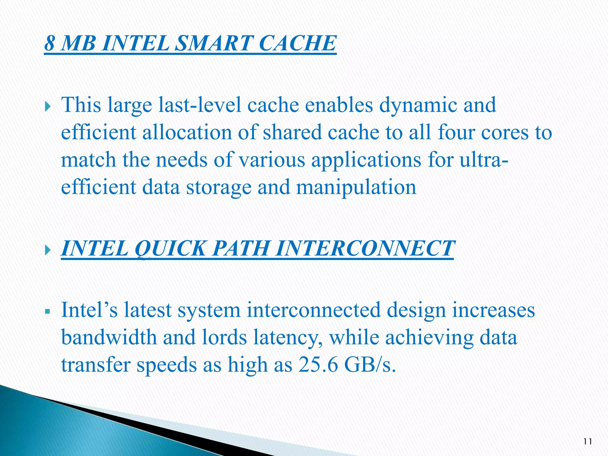 8 MB INTEL SMART CACHE
 This large last-level cache enables dynamic and
efficient allocation of shared cache to all four cores to
match the needs of various applications for ultra-
efficient data storage and manipulation
 INTEL QUICK PATH INTERCONNECT
 Intel’s latest system interconnected design increases
bandwidth and lords latency, while achieving data
transfer speeds as high as 25.6 GB/s.
11
 