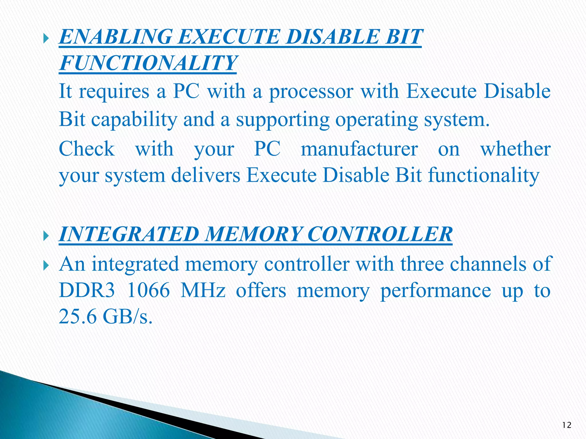  ENABLING EXECUTE DISABLE BIT
FUNCTIONALITY
It requires a PC with a processor with Execute Disable
Bit capability and a supporting operating system.
Check with your PC manufacturer on whether
your system delivers Execute Disable Bit functionality
 INTEGRATED MEMORY CONTROLLER
 An integrated memory controller with three channels of
DDR3 1066 MHz offers memory performance up to
25.6 GB/s.
12
 