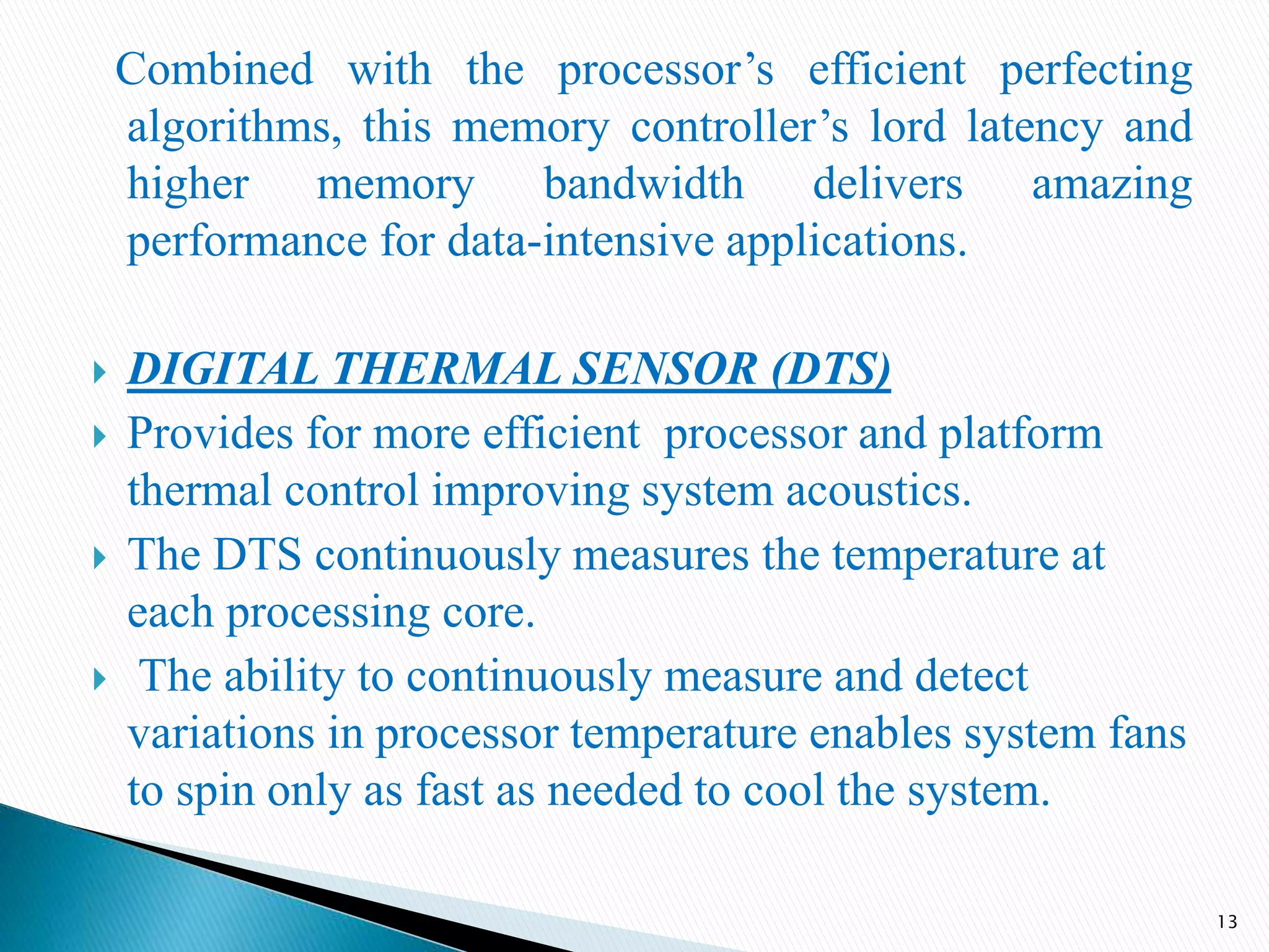 Combined with the processor’s efficient perfecting
algorithms, this memory controller’s lord latency and
higher memory bandwidth delivers amazing
performance for data-intensive applications.
 DIGITAL THERMAL SENSOR (DTS)
 Provides for more efficient processor and platform
thermal control improving system acoustics.
 The DTS continuously measures the temperature at
each processing core.
 The ability to continuously measure and detect
variations in processor temperature enables system fans
to spin only as fast as needed to cool the system.
13
 