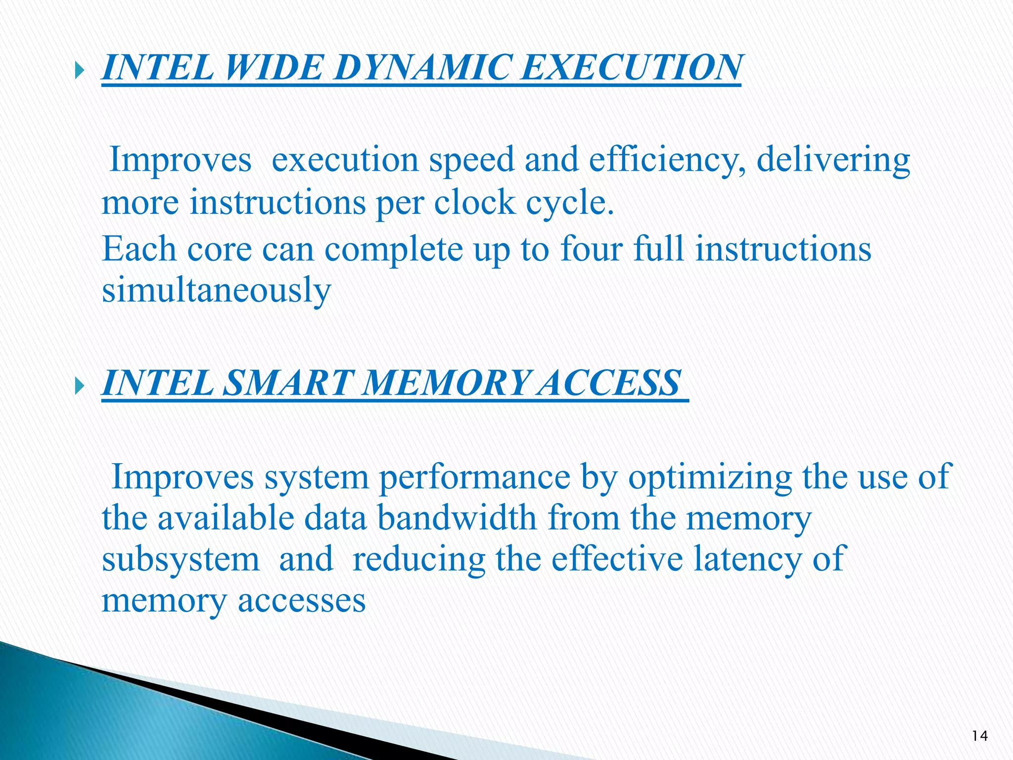  INTEL WIDE DYNAMIC EXECUTION
Improves execution speed and efficiency, delivering
more instructions per clock cycle.
Each core can complete up to four full instructions
simultaneously
 INTEL SMART MEMORY ACCESS
Improves system performance by optimizing the use of
the available data bandwidth from the memory
subsystem and reducing the effective latency of
memory accesses
14
 