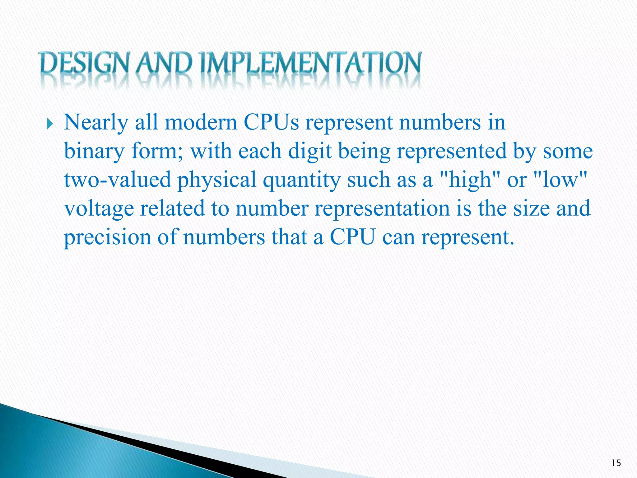  Nearly all modern CPUs represent numbers in
binary form; with each digit being represented by some
two-valued physical quantity such as a "high" or "low"
voltage related to number representation is the size and
precision of numbers that a CPU can represent.
15
 