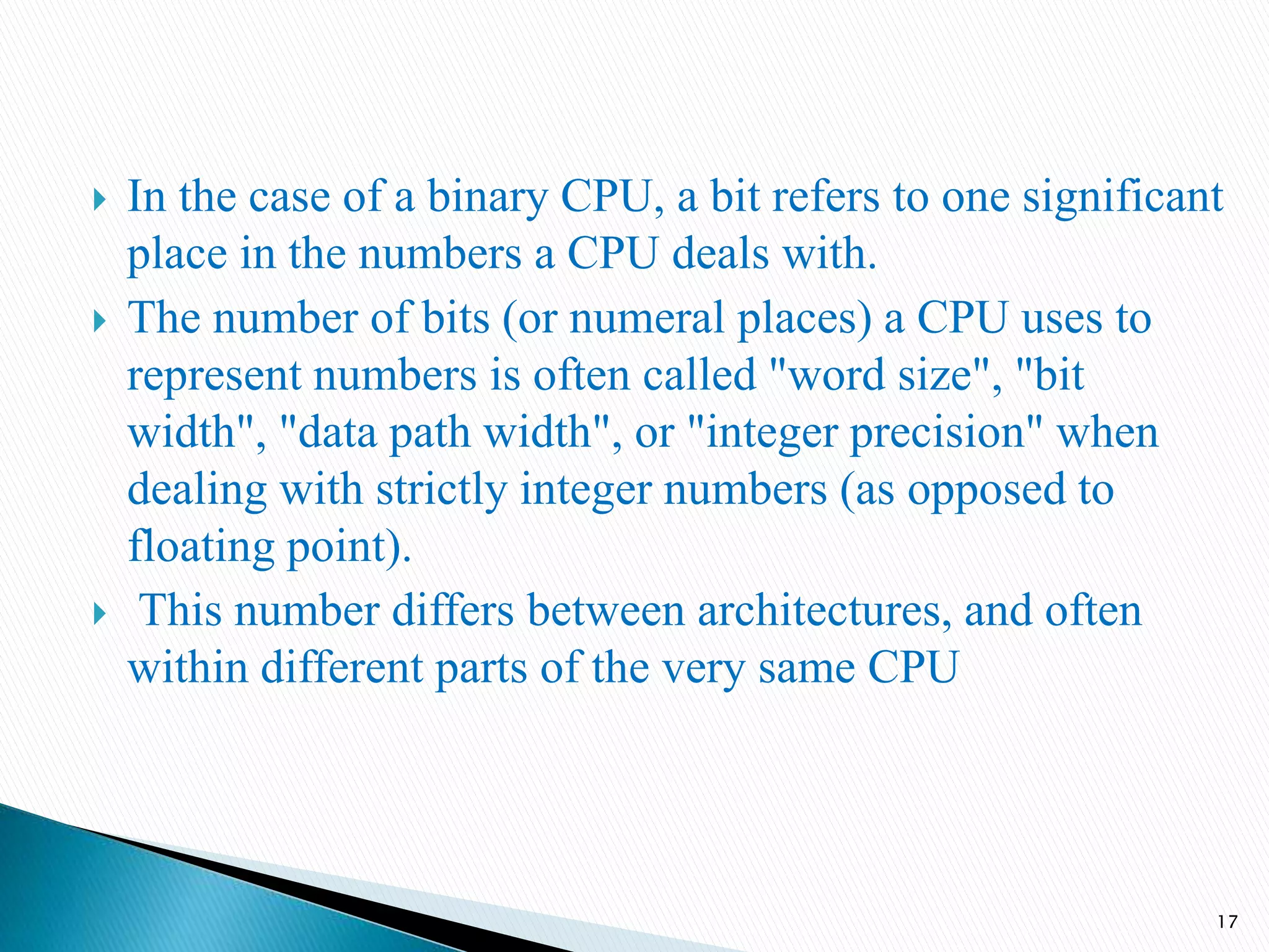 In the case of a binary CPU, a bit refers to one significant
place in the numbers a CPU deals with.
 The number of bits (or numeral places) a CPU uses to
represent numbers is often called "word size", "bit
width", "data path width", or "integer precision" when
dealing with strictly integer numbers (as opposed to
floating point).
 This number differs between architectures, and often
within different parts of the very same CPU
17
 