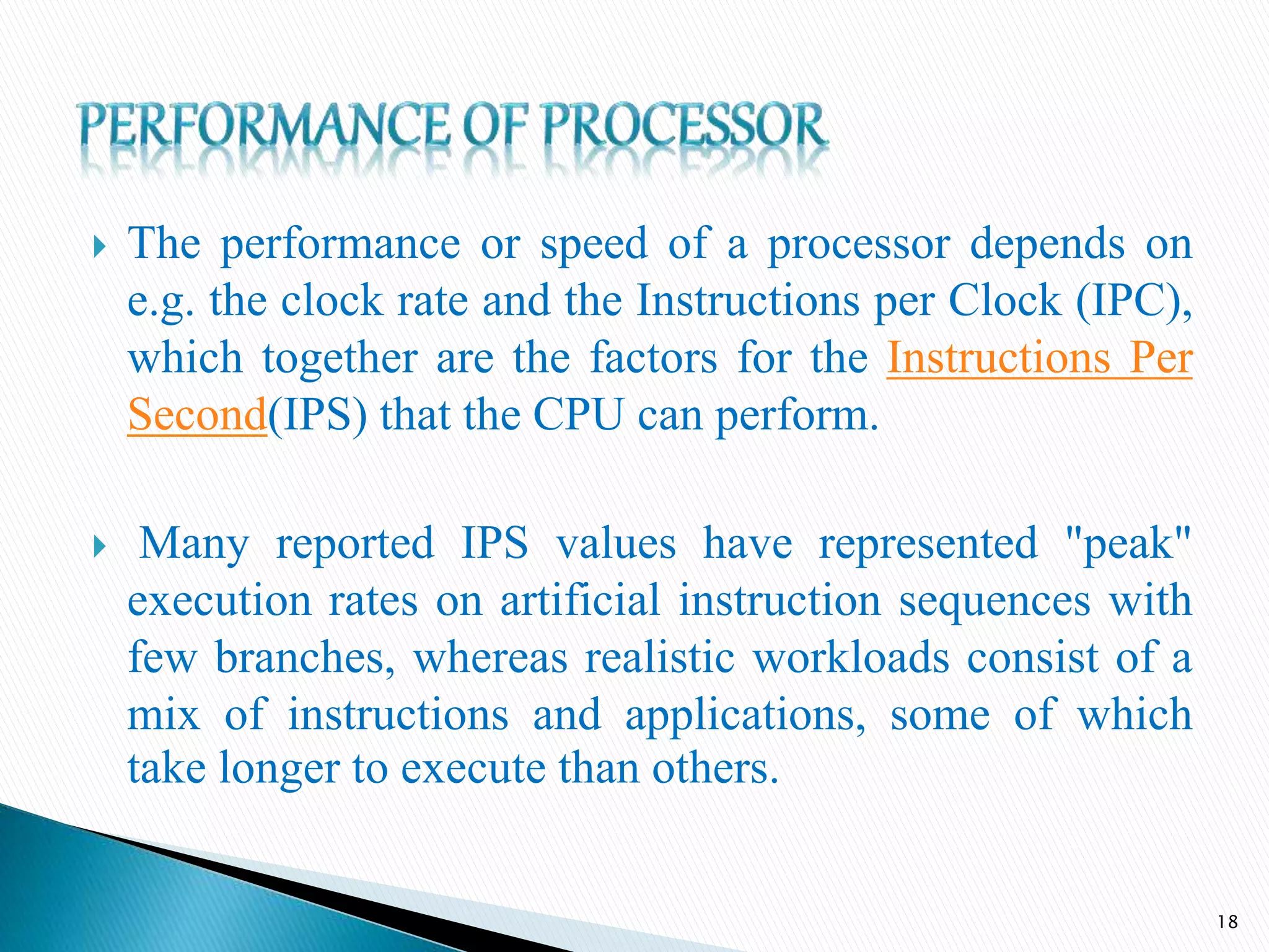  The performance or speed of a processor depends on
e.g. the clock rate and the Instructions per Clock (IPC),
which together are the factors for the Instructions Per
Second(IPS) that the CPU can perform.
 Many reported IPS values have represented "peak"
execution rates on artificial instruction sequences with
few branches, whereas realistic workloads consist of a
mix of instructions and applications, some of which
take longer to execute than others.
18
 