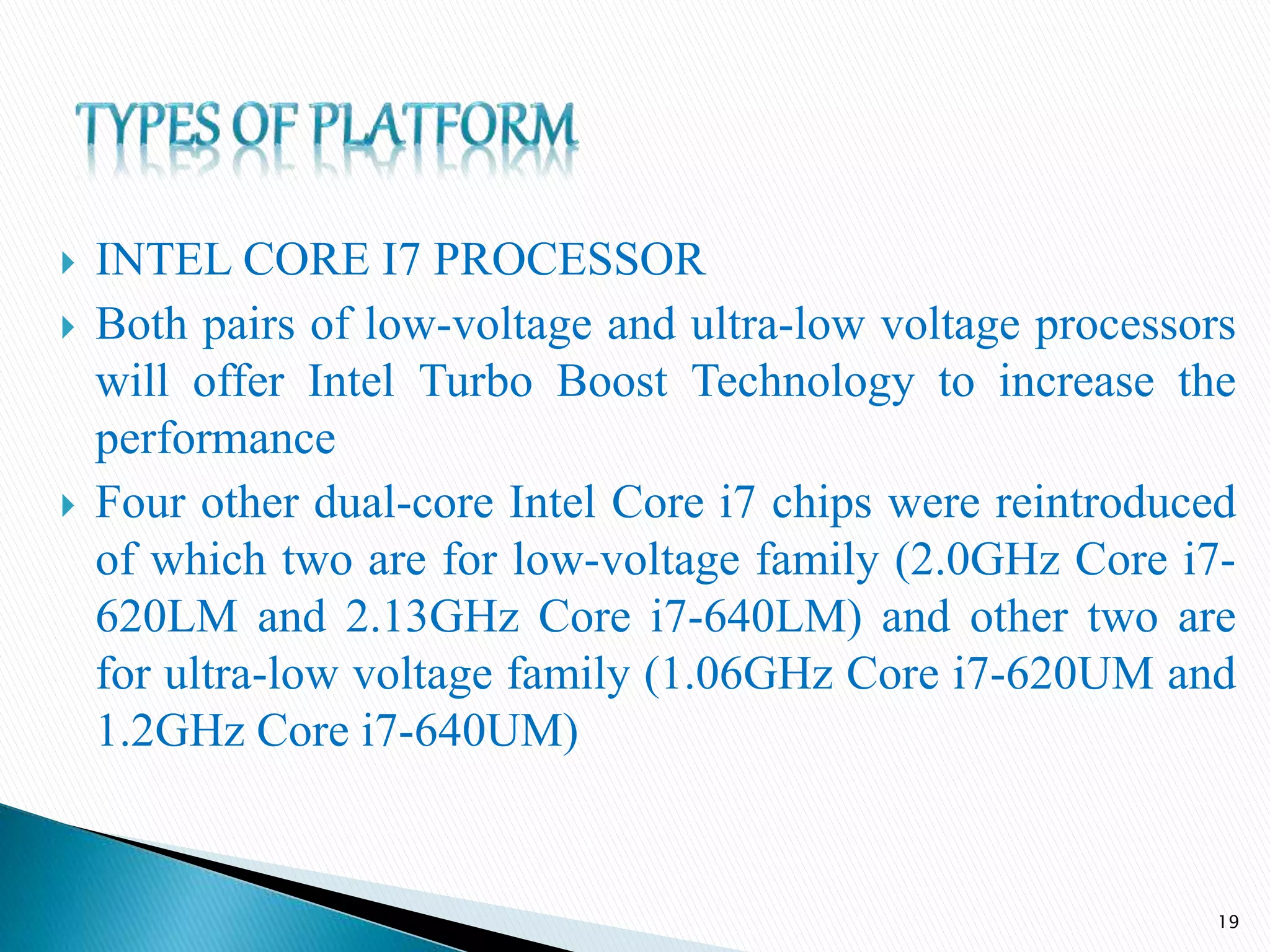  INTEL CORE I7 PROCESSOR
 Both pairs of low-voltage and ultra-low voltage processors
will offer Intel Turbo Boost Technology to increase the
performance
 Four other dual-core Intel Core i7 chips were reintroduced
of which two are for low-voltage family (2.0GHz Core i7-
620LM and 2.13GHz Core i7-640LM) and other two are
for ultra-low voltage family (1.06GHz Core i7-620UM and
1.2GHz Core i7-640UM)
19
 