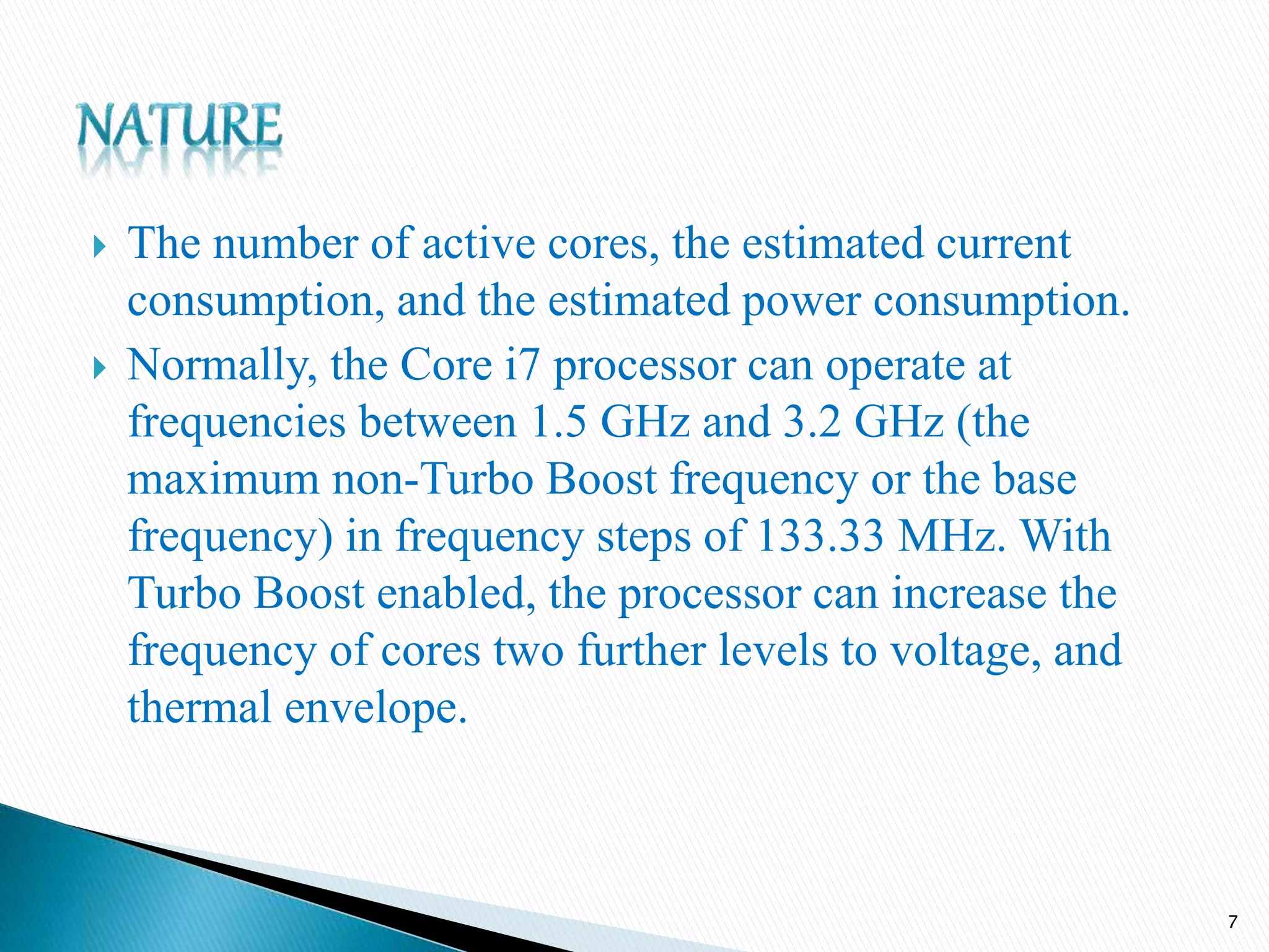  The number of active cores, the estimated current
consumption, and the estimated power consumption.
 Normally, the Core i7 processor can operate at
frequencies between 1.5 GHz and 3.2 GHz (the
maximum non-Turbo Boost frequency or the base
frequency) in frequency steps of 133.33 MHz. With
Turbo Boost enabled, the processor can increase the
frequency of cores two further levels to voltage, and
thermal envelope.
7
 