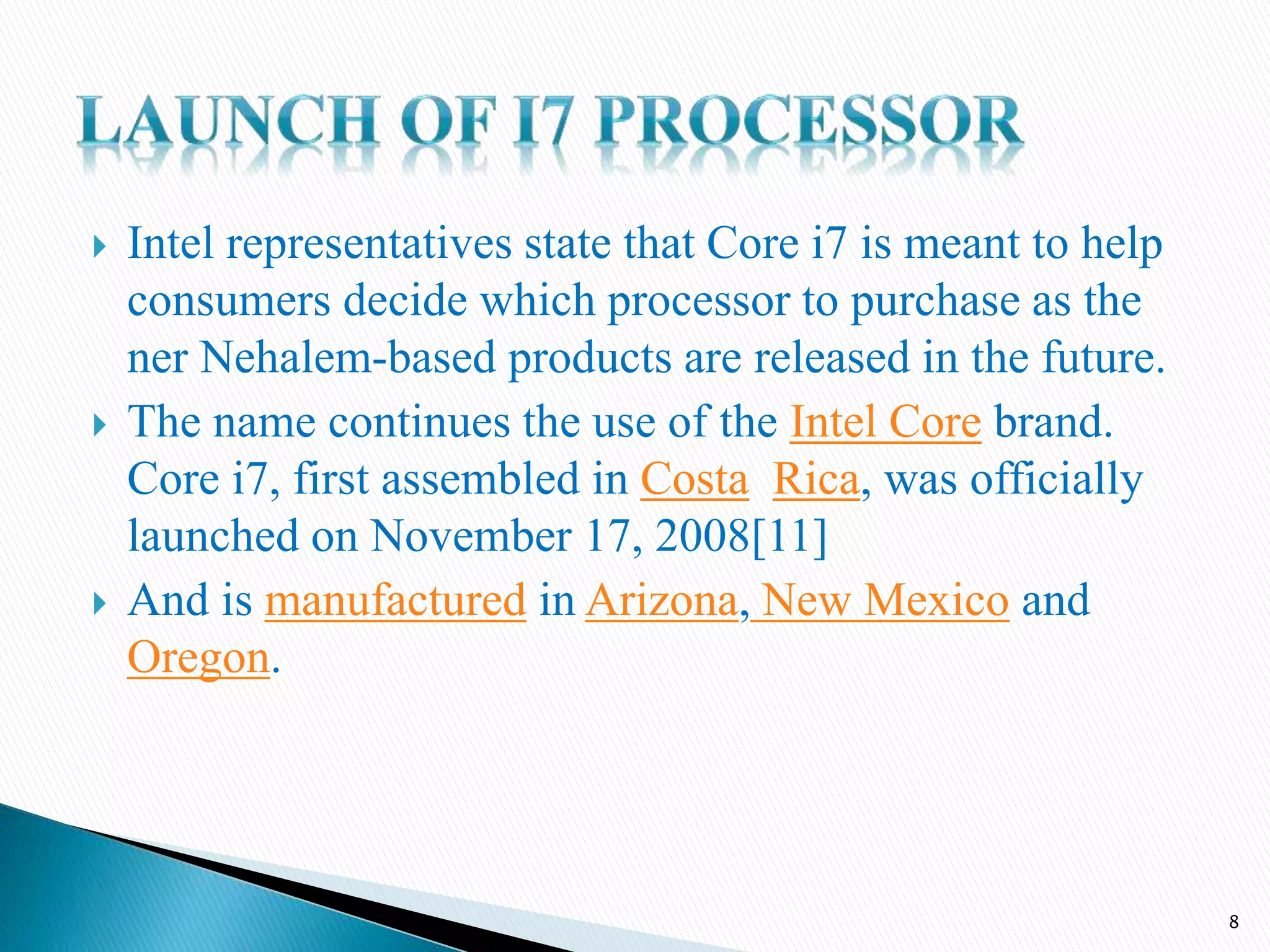  Intel representatives state that Core i7 is meant to help
consumers decide which processor to purchase as the
ner Nehalem-based products are released in the future.
 The name continues the use of the Intel Core brand.
Core i7, first assembled in Costa Rica, was officially
launched on November 17, 2008[11]
 And is manufactured in Arizona, New Mexico and
Oregon.
8
 