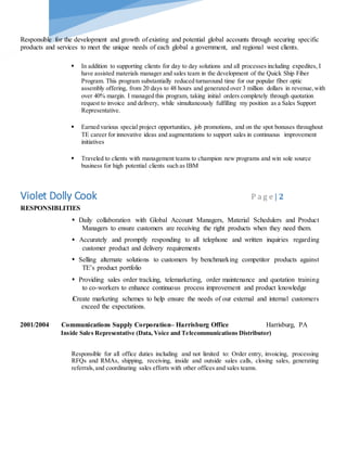 Responsible for the development and growth of existing and potential global accounts through securing specific
products and services to meet the unique needs of each global a government, and regional west clients.
 In addition to supporting clients for day to day solutions and all processes including expedites, I
have assisted materials manager and sales team in the development of the Quick Ship Fiber
Program. This program substantially reduced turnaround time for our popular fiber optic
assembly offering, from 20 days to 48 hours and generated over 3 million dollars in revenue,with
over 40% margin. I managed this program, taking initial orders completely through quotation
request to invoice and delivery, while simultaneously fulfilling my position as a Sales Support
Representative.
 Earned various special project opportunities, job promotions, and on the spot bonuses throughout
TE career for innovative ideas and augmentations to support sales in continuous improvement
initiatives
 Traveled to clients with management teams to champion new programs and win sole source
business for high potential clients such as IBM
Violet Dolly Cook P a g e | 2
RESPONSIBLITIES
Daily collaboration with Global Account Managers, Material Schedulers and Product
Managers to ensure customers are receiving the right products when they need them.
Accurately and promptly responding to all telephone and written inquiries regarding
customer product and delivery requirements
Selling alternate solutions to customers by benchmarking competitor products against
TE’s product portfolio
Providing sales order tracking, telemarketing, order maintenance and quotation training
to co-workers to enhance continuous process improvement and product knowledge
Create marketing schemes to help ensure the needs of our external and internal customers
exceed the expectations.
2001/2004 Communications Supply Corporation– Harrisburg Office Harrisburg, PA
Inside Sales Representative (Data, Voice and Telecommunications Distributor)
Responsible for all office duties including and not limited to: Order entry, invoicing, processing
RFQs and RMAs, shipping, receiving, inside and outside sales calls, closing sales, generating
referrals,and coordinating sales efforts with other offices and sales teams.
 