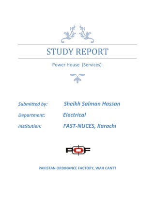 STUDY REPORT
Power House (Services)
Submitted by: Sheikh Salman Hassan
Department: Electrical
Institution: FAST-NUCES, Karachi
PAKISTAN ORDINANCE FACTORY, WAH CANTT
 