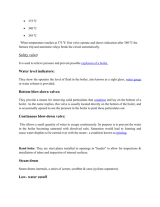 • 375 0
C
• 380 0
C
• 395 0
C
When temperature reaches at 375 0
C first valve operate and shows indication after 380 0
C the
furnace trip and automatic relays break the circuit automatically.
Safety valve:
It is used to relieve pressure and prevent possible explosion of a boiler.
Water level indicators:
They show the operator the level of fluid in the boiler, also known as a sight glass, water gauge
or water column is provided.
Bottom blow-down valves:
They provide a means for removing solid particulates that condense and lay on the bottom of a
boiler. As the name implies, this valve is usually located directly on the bottom of the boiler, and
is occasionally opened to use the pressure in the boiler to push these particulates out.
Continuous blow-down valve:
This allows a small quantity of water to escape continuously. Its purpose is to prevent the water
in the boiler becoming saturated with dissolved salts. Saturation would lead to foaming and
cause water droplets to be carried over with the steam - a condition known as priming.
Hand holes: They are steel plates installed in openings in "header" to allow for inspections &
installation of tubes and inspection of internal surfaces.
Steam drum
Steam drums internals, a series of screen, scrubber & cans (cyclone separators).
Low- water cutoff
 