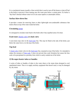 It is a mechanical means (usually a float switch) that is used to turn off the burner or shut off fuel
to the boiler to prevent it from running once the water goes below a certain point. If a boiler is
"dry-fired" (burned without water in it) it can cause rupture or catastrophic failure.
Surface blow-down line
It provides a means for removing foam or other lightweight non-condensable substances that
tend to float on top of the water inside the boiler.
Circulating pump
It is designed to circulate water back to the boiler after it has expelled some of its heat.
Feed-water checks valve or clack valve
A non-return stop valve in the feed water line. This may be fitted to the side of the boiler, just
below the water level, or to the top of the boiler.
Top feed
A check valve (clack valve) in the feed water line, mounted on top of the boiler. It is intended to
reduce the nuisance of lime scale. It does not prevent lime scale formation but causes the lime
scale to be precipitated in a powdery form which is easily washed out of the boiler.
12 De-super-heater tubes or bundles
A series of tubes or bundles of tubes in the water drum or the steam drum designed to cool
superheated steam. Thus is to supply auxiliary equipment that doesn't need, or may be damaged
by, dry steam.
 