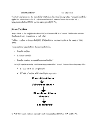 Water tube boiler fire tube boiler
This hot water enter into the main boiler .the boilers have interlinking tubes. Furnace is inside the
upper and lower drum boiler is close terminal steam is produce inside the furnace has a
temperature of about 3700C and has a pressure of 370 PSI.
Steam Turbines
As we know as the temperature of furnace increase then PRM of turbine also increase measns
they have directly proportional to each other.
Turbines revolute at the speed of 8000 RPM and these turbines tripping at the speed of 9000
RPM.
There are three types turbines these are as follows..
• Impulse turbines
• Reaction turbines
• Impulse reaction turbines (Compound turbine)
In POF Impulse reaction turbines (Compound turbine) is used .these turbines have two sides
• LT side which has low pressure
• HT side of turbine which has High temperature
In POF three steam turbines are used which produce about 10MW, 5 MW and 8 MW.
 