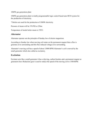10MW gas generation plant
10MW gas generation plant is totally programmable logic control based auto DCO system for
the production of electricity.
7 Boilers are used for the production of 10MW electricity.
Pressure of steam will be 370 PSI or 25bar.
Temperature of inside boiler steam is 370o
C.
Alternator
Alternator operate son the principle of faraday law of electro magnetism.
According to faraday law when moving coil rotate on the permanent magnet then a flux is
generate at its surrounding and this flux induced voltage at its surrounding.
Alternator’s moving coil has a speed of about 15000 RPM.Alternator’s coil is moved by the
small generator which also called as excitatory.
Excitation
Excitator acts like a small generator it has a slip ring, carbon brushes and a permanent magnet as
generators have Reduction gear is used to reduce the speed of the moving coil to 1500 RPM.
 