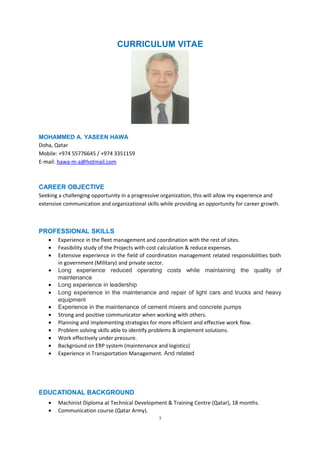 CURRICULUM VITAE
MOHAMMED A. YASEEN HAWA
Doha, Qatar
Mobile: +974 55776645 / +974 3351159
E-mail: hawa-m-a@hotmail.com
CAREER OBJECTIVE
Seeking a challenging opportunity in a progressive organization, this will allow my experience and
extensive communication and organizational skills while providing an opportunity for career growth.
PROFESSIONAL SKILLS
• Experience in the fleet management and coordination with the rest of sites.
• Feasibility study of the Projects with cost calculation & reduce expenses.
• Extensive experience in the field of coordination management related responsibilities both
in government (Military) and private sector.
• Long experience reduced operating costs while maintaining the quality of
maintenance
• Long experience in leadership
• Long experience in the maintenance and repair of light cars and trucks and heavy
equipment
• Experience in the maintenance of cement mixers and concrete pumps
• Strong and positive communicator when working with others.
• Planning and implementing strategies for more efficient and effective work flow.
• Problem solving skills able to identify problems & implement solutions.
• Work effectively under pressure.
• Background on ERP system (maintenance and logistics)
• Experience in Transportation Management. And related
EDUCATIONAL BACKGROUND
• Machinist Diploma at Technical Development & Training Centre (Qatar), 18 months.
• Communication course (Qatar Army).
1
 