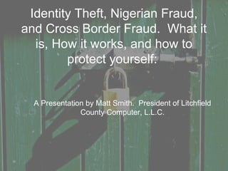 Identity Theft, Nigerian Fraud,
and Cross Border Fraud. What it
is, How it works, and how to
protect yourself:
A Presentation by Matt Smith. President of Litchfield
County Computer, L.L.C.
 