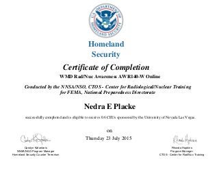 Certificate of Completion
successfully completed and is eligible to receive 0.6 CEUs sponsored by the University of Nevada Las Vegas.
Nedra E Placke
WMD Rad/Nuc Awareness AWR140-W Online
Thursday 23 July 2015
on
Carolyn Kafantaris
NNSA/NSO Program Manager
Homeland Security Counter Terrorism
Rhonda Hopkins
Program Manager
CTOS - Center for Rad/Nuc Training
Conducted by the NNSA/NSO, CTOS - Center for Radiological/Nuclear Training
for FEMA, National Preparedness Directorate
Homeland
Security
 