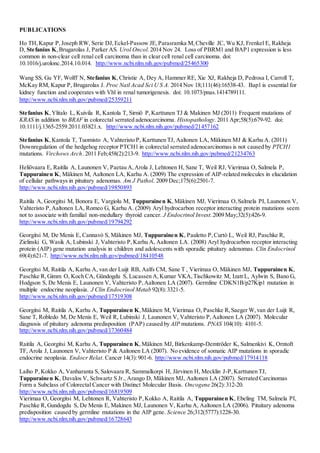 PUBLICATIONS
Ho TH,Kapur P,Joseph RW, Serie DJ,Eckel-Passow JE,Parasramka M,Cheville JC, Wu KJ, Frenkel E, Rakheja
D, Stefanius K,Brugarolas J, Parker AS. Urol Oncol.2014 Nov 24. Loss of PBRM1 and BAP1 expression is less
common in non-clear cell renal cell carcinoma than in clear cell renal cell carcinoma. doi:
10.1016/j.urolonc.2014.10.014. http://www.ncbi.nlm.nih.gov/pubmed/25465300
Wang SS, Gu YF, Wolff N, Stefanius K,Christie A, Dey A, Hammer RE, Xie XJ, Rakheja D, Pedrosa I, Carroll T,
McKay RM, Kapur P, Brugarolas J. Proc Natl Acad Sci U S A. 2014 Nov 18;111(46):16538-43. Bap1 is essential for
kidney function and cooperates with Vhl in renal tumorigenesis. doi: 10.1073/pnas.1414789111.
http://www.ncbi.nlm.nih.gov/pubmed/25359211
Stefanius K,Ylitalo L, Kuivila R, Kantola T, Sirniö P,Karttunen TJ & Makinen MJ (2011) Frequent mutations of
KRAS in addition to BRAF in colorectal serrated adenocarcinoma. Histopathology.2011 Apr;58(5):679-92. doi:
10.1111/j.1365-2559.2011.03821.x. http://www.ncbi.nlm.nih.gov/pubmed/21457162
Stefanius K,Kantola T, Tuomisto A, Vahteristo P, Karttunen TJ, Aaltonen LA, Mäkinen MJ & Karhu A. (2011)
Downregulation of the hedgehog receptor PTCH1 in colorectal serrated adenocarcinomas is not caused by PTCH1
mutations. Virchows Arch. 2011 Feb;458(2):213-9. http://www.ncbi.nlm.nih.gov/pubmed/21234763
Heliövaara E, Raitila A, Launonen V, Paetau A,Arola J, Lehtonen H, Sane T, Weil RJ, Vierimaa O, Salmela P,
Tuppurainen K, Mäkinen M, Aaltonen LA, Karhu A. (2009) The expression of AIP-related molecules in elucidation
of cellular pathways in pituitary adenomas. Am J Pathol. 2009 Dec;175(6):2501-7.
http://www.ncbi.nlm.nih.gov/pubmed/19850893
Raitila A, Georgitsi M, Bonora E, Vargiolu M, Tuppurainen K,Mäkinen MJ, Vierimaa O,Salmela PI, Launonen V,
Vahteristo P,Aaltonen LA, Romeo G, Karhu A. (2009) Aryl hydrocarbon receptor interacting protein mutations seem
not to associate with familial non-medullary thyroid cancer. J Endocrinol Invest.2009 May;32(5):426-9.
http://www.ncbi.nlm.nih.gov/pubmed/19794292
Georgitsi M, De Menis E, Cannavò S, Mäkinen MJ, Tuppurainen K, Pauletto P,Curtò L, Weil RJ, Paschke R,
Zielinski G, Wasik A, Lubinski J, Vahteristo P,Karhu A, Aaltonen LA. (2008) Aryl hydrocarbon receptor interacting
protein (AIP) gene mutation analysis in children and adolescents with sporadic pituitary adenomas. Clin Endocrinol
69(4):621-7. http://www.ncbi.nlm.nih.gov/pubmed/18410548
Georgitsi M, Raitila A, Karhu A, van der Luijt RB, Aalfs CM, Sane T , Vierimaa O, Mäkinen MJ, Tuppurainen K,
Paschke R,Gimm O, Koch CA, Gündogdu S, Lucassen A,Kumar VKA,Tischkowitz M, Izatt L, Aylwin S, Bano G,
Hodgson S, De Menis E, Launonen V, Vahteristo P,Aaltonen LA (2007). Germline CDKN1B/p27Kip1 mutation in
multiple endocrine neoplasia. J Clin Endocrinol Metab 92(8):3321-5.
http://www.ncbi.nlm.nih.gov/pubmed/17519308
Georgitsi M, Raitila A, Karhu A, Tuppurainen K,Mäkinen M, Vierimaa O, Paschke R,Saeger W,van der Luijt R,
Sane T, Robledo M, De Menis E, Weil R, Lubinski J, Launonen V, Vahteristo P,Aaltonen LA (2007). Molecular
diagnosis of pituitary adenoma predisposition (PAP) caused by AIP mutations. PNAS 104(10): 4101-5.
http://www.ncbi.nlm.nih.gov/pubmed/17360484
Raitila A, Georgitsi M, Karhu A, Tuppurainen K,Mäkinen MJ, Birkenkamp-Demtröder K, Salmenkivi K, Orntoft
TF, Arola J, Launonen V, Vahteristo P & Aaltonen LA (2007). No evidence of somatic AIP mutations in sporadic
endocrine neoplasia. Endocr Relat. Cancer 14(3):901-6. http://www.ncbi.nlm.nih.gov/pubmed/17914118
Laiho P,Kokko A, Vanharanta S, Salovaara R, Sammalkorpi H, Järvinen H, Mecklin J-P,Karttunen TJ,
Tuppurainen K, Davalos V, Schwartz S Jr., Arango D, Mäkinen MJ, Aaltonen LA (2007). Serrated Carcinomas
Form a Subclass of Colorectal Cancer with Distinct Molecular Basis. Oncogene 26(2):312-20.
http://www.ncbi.nlm.nih.gov/pubmed/16819509
Vierimaa O, Georgitsi M, Lehtonen R, Vahteristo P,Kokko A, Raitila A, Tuppurainen K, Ebeling TM, Salmela PI,
Paschke R,Gundogdu S, De Menis E, Makinen MJ, Launonen V, Karhu A, Aaltonen LA (2006). Pituitary adenoma
predisposition caused by germline mutations in the AIP gene. Science 26;312(5777):1228-30.
http://www.ncbi.nlm.nih.gov/pubmed/16728643
 