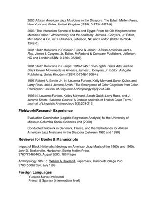 2003 African American Jazz Musicians in the Diaspora. The Edwin Mellen Press,
New York and Wales, United Kingdom (ISBN: 0-7734-6857-9).
2003 “The Interaction Sphere of Nubia and Egypt: From the Old Kingdom to the
Meroitic Period.” Afrocentricity and the Academy, James L. Conyers, Jr. Editor,
McFarland & Co. Inc. Publishers, Jefferson, NC and London (ISBN: 0-7864-
1542-8).
2001 “Jazz Musicians in Postwar Europe & Japan.” African American Jazz &
Rap, James l. Conyers, Jr. Editor, McFarland & Company Publishers, Jefferson,
NC and London (ISBN: 0-7864-0828-6).
2001 “Jazz Musicians in Europe: 1919-1945.” Civil Rights, Black Arts, and the
Black Power Movements in America, James L. Conyers, Jr. Editor, Ashgate
Publishing, United Kingdom (ISBN: 0-7546-1806-4).
1997 Robert A. Benfer Jr., N. Louanna Furbee, Kelly Maynard,Sarah Quick, and
Larry Ross, and J. Jerome Smith. "The Emergence of Color Cognition from Color
Perception." Journal of Linguistic Anthropology 6(2):223-240.
1995 N. Louanna Furbee, Kelley Maynard, Sarah Quick, Larry Ross, and J.
Jerome Smith. “Salience Counts: A Domain Analysis of English Color Terms.”
Journal of Linguistic Anthropology 5(2):203-216.
Fieldwork/Research Experience
Evaluation Coordinator (Logistic Regression Analysis) for the University of
Missouri-Columbia Social Sciences Unit (2000)
Conducted fieldwork in Denmark, France, and the Netherlands for African
American Jazz Musicians in the Diaspora (between 1983 and 1998)
Reviewer for Books & Manuscripts
Impact of Black Nationalist Ideology on American Jazz Music of the 1960s and 1970s,
John D. Baskerville, Hardcover, Edwin Mellen Press
9780773466463, August 2003, 188 Pages
Anthropology, 9th Ed. William A Haviland, Paperback, Harcourt College Pub
9780155067554, July 1999
Foreign Languages
Yucatec-Maya (proficient)
French & Spanish (intermediate level)
 